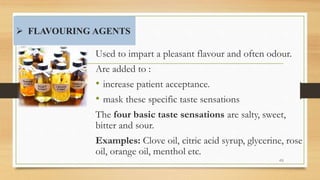  FLAVOURING AGENTS
Used to impart a pleasant flavour and often odour.
Are added to :
• increase patient acceptance.
• mask these specific taste sensations
The four basic taste sensations are salty, sweet,
bitter and sour.
Examples: Clove oil, citric acid syrup, glycerine, rose
oil, orange oil, menthol etc.
49
 