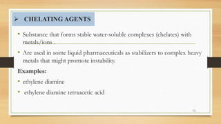  CHELATING AGENTS
• Substance that forms stable water-soluble complexes (chelates) with
metals/ions .
• Are used in some liquid pharmaceuticals as stabilizers to complex heavy
metals that might promote instability.
Examples:
• ethylene diamine
• ethylene diamine tetraacetic acid
52
 