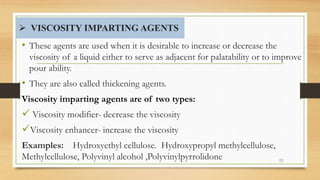  VISCOSITY IMPARTING AGENTS
• These agents are used when it is desirable to increase or decrease the
viscosity of a liquid either to serve as adjacent for palatability or to improve
pour ability.
• They are also called thickening agents.
Viscosity imparting agents are of two types:
 Viscosity modifier- decrease the viscosity
Viscosity enhancer- increase the viscosity
Examples: Hydroxyethyl cellulose. Hydroxypropyl methylcellulose,
Methylcellulose, Polyvinyl alcohol ,Polyvinylpyrrolidone 53
 