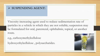  SUSPENDING AGENT:
Viscosity-increasing agent used to reduce sedimentation rate of
particles in a vehicle in which they are not soluble; suspension may
be formulated for oral, parenteral, ophthalmic, topical, or another
route.
e.g., carboxymethylcellulose
hydroxyethylcellulose , polysaccharides.
 