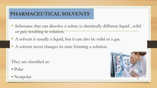 • Substance that can dissolve a solute (a chemically different liquid , solid
or gas) resulting in solution.
• A solvent is usually a liquid, but it can also be solid or a gas.
• A solvent never changes its state forming a solution.
They are classified as:
• Polar
• Nonpolar 59
PHARMACEUTICAL SOLVENTS
 