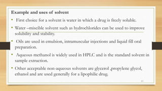 Example and uses of solvent
• First choice for a solvent is water in which a drug is freely soluble.
• Water –miscible solvent such as hydrochlorides can be used to improve
solubility and stability.
• Oils are used in emulsion, intramuscular injections and liquid fill oral
preparation.
• Aqueous methanol is widely used in HPLC and is the standard solvent in
sample extraction.
• Other acceptable non-aqueous solvents are glycerol ,propylene glycol,
ethanol and are used generally for a lipophilic drug.
61
 