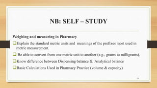 NB: SELF – STUDY
Weighing and measuring in Pharmacy
Explain the standard metric units and meanings of the prefixes most used in
metric measurement.
 Be able to convert from one metric unit to another (e.g., grams to milligrams).
Know difference between Dispensing balance & Analytical balance
Basic Calculations Used in Pharmacy Practice (volume & capacity)
64
 