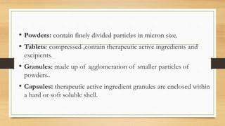 • Powders: contain finely divided particles in micron size.
• Tablets: compressed ,contain therapeutic active ingredients and
excipients.
• Granules: made up of agglomeration of smaller particles of
powders..
• Capsules: therapeutic active ingredient granules are enclosed within
a hard or soft soluble shell.
 