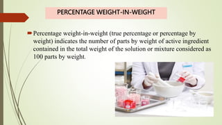PERCENTAGE WEIGHT-IN-WEIGHT
Percentage weight-in-weight (true percentage or percentage by
weight) indicates the number of parts by weight of active ingredient
contained in the total weight of the solution or mixture considered as
100 parts by weight.
 