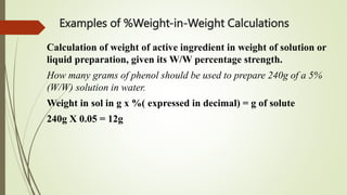Examples of %Weight-in-Weight Calculations
Calculation of weight of active ingredient in weight of solution or
liquid preparation, given its W/W percentage strength.
How many grams of phenol should be used to prepare 240g of a 5%
(W/W) solution in water.
Weight in sol in g x %( expressed in decimal) = g of solute
240g X 0.05 = 12g
 