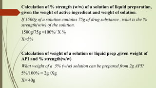 Calculation of % strength (w/w) of a solution of liquid preparation,
given the weight of active ingredient and weight of solution.
If 1500g of a solution contains 75g of drug substance , what is the %
strength(w/w) of the solution.
1500g/75g =100%/ X %
X=5%
Calculation of weight of a solution or liquid prep ,given weight of
API and % strength(w/w)
What weight of a 5% (w/w) solution can be prepared from 2g API?
5%/100% = 2g /Xg
X= 40g
 