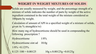 WEIGHT IN WEIGHT MIXTURES OF SOLIDS
Solids are usually measured by weight, and the percentage strength of a
mixture of solids indicates the number of parts by weight of the active
ingredient contained in the total weight of the mixture considered as
100parts by weight.
Calculation of amount of API in a specified weight of a mixture of solids,
given its % strength(w/w)
How many mg of hydrocortisone should be used in compounding the
following prescription ?
Hydrocortisone 1/8%
Hydrocortisone oint ad 10.0g
1/8% =0.125%
0.125 /100 = 0.00125 10g x 0.00125g =0.0125g
 