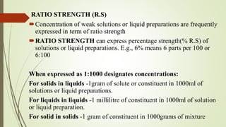 RATIO STRENGTH (R.S)
Concentration of weak solutions or liquid preparations are frequently
expressed in term of ratio strength
RATIO STRENGTH can express percentage strength(% R.S) of
solutions or liquid preparations. E.g., 6% means 6 parts per 100 or
6:100
When expressed as 1:1000 designates concentrations:
For solids in liquids -1gram of solute or constituent in 1000ml of
solutions or liquid preparations.
For liquids in liquids -1 millilitre of constituent in 1000ml of solution
or liquid preparation.
For solid in solids -1 gram of constituent in 1000grams of mixture
 