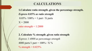 CALCULATIONS
1.Calculate ratio strength ,given the percentage strength.
Express 0.05% as ratio strength
0.05% /100% = 1 part / X parts
X = 2000
ratio strength = 1:2000
2. Calculate % strength ,given ratio strength
Express 1:4000 as percentage strength
4000 parts/1 part = 100% / X %
% strength = 0.025%
 