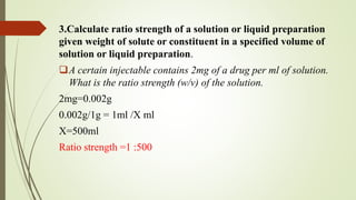 3.Calculate ratio strength of a solution or liquid preparation
given weight of solute or constituent in a specified volume of
solution or liquid preparation.
A certain injectable contains 2mg of a drug per ml of solution.
What is the ratio strength (w/v) of the solution.
2mg=0.002g
0.002g/1g = 1ml /X ml
X=500ml
Ratio strength =1 :500
 