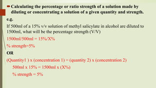 Calculating the percentage or ratio strength of a solution made by
diluting or concentrating a solution of a given quantity and strength.
e.g.
If 500ml of a 15% v/v solution of methyl salicylate in alcohol are diluted to
1500ml, what will be the percentage strength (V/V)
1500ml/500ml = 15%/X%
% strength=5%
OR
(Quantity1 ) x (concentration 1) = (quantity 2) x (concentration 2)
500ml x 15% = 1500ml x (X%)
% strength = 5%
 
