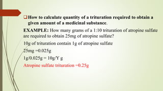 How to calculate quantity of a trituration required to obtain a
given amount of a medicinal substance.
EXAMPLE: How many grams of a 1:10 trituration of atropine sulfate
are required to obtain 25mg of atropine sulfate?
10g of trituration contain 1g of atropine sulfate
25mg =0.025g
1g/0.025g = 10g/Y g
Atropine sulfate trituration =0.25g
 