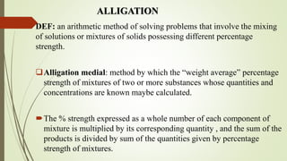 ALLIGATION
DEF: an arithmetic method of solving problems that involve the mixing
of solutions or mixtures of solids possessing different percentage
strength.
Alligation medial: method by which the “weight average” percentage
strength of mixtures of two or more substances whose quantities and
concentrations are known maybe calculated.
The % strength expressed as a whole number of each component of
mixture is multiplied by its corresponding quantity , and the sum of the
products is divided by sum of the quantities given by percentage
strength of mixtures.
 