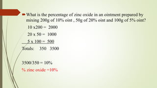 What is the percentage of zinc oxide in an ointment prepared by
mixing 200g of 10% oint , 50g of 20% oint and 100g of 5% oint?
10 x200 = 2000
20 x 50 = 1000
5 x 100 = 500
Totals: 350 3500
3500/350 = 10%
% zinc oxide =10%
 