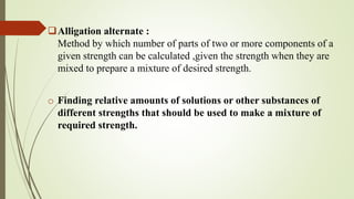 Alligation alternate :
Method by which number of parts of two or more components of a
given strength can be calculated ,given the strength when they are
mixed to prepare a mixture of desired strength.
o Finding relative amounts of solutions or other substances of
different strengths that should be used to make a mixture of
required strength.
 