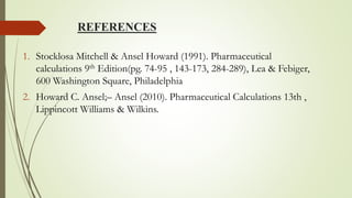 REFERENCES
1. Stocklosa Mitchell & Ansel Howard (1991). Pharmaceutical
calculations 9th Edition(pg. 74-95 , 143-173, 284-289), Lea & Febiger,
600 Washington Square, Philadelphia
2. Howard C. Ansel;– Ansel (2010). Pharmaceutical Calculations 13th ,
Lippincott Williams & Wilkins.
 