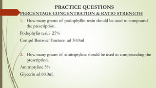 PRACTICE QUESTIONS
PERCENTAGE CONCENTRATION & RATIO STRENGTH
1. How many grams of podophyllin resin should be used to compound
the prescription.
Podophylin resin 25%
Compd Benzoic Tincture ad 30.0ml
2. How many grams of amitriptyline should be used in compounding the
prescription.
Amitriptyline 5%
Glycerin ad 60.0ml
 