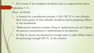 3. How much of the morphine should be sued to compound the below.
Ephedrine ½ %
Water ad 30.0ml
3. A formula for a mouthwash contains 1/10% (W/V) of zinc chloride.
How many grams of Zinc chloride should be used in preparing 25liters
of the mouthwash.
4. Methotrexate injection contains 25mg of methotrexate per ml. Express
the percent concentration of methotrexate in the injection.
5. If 425g of sucrose are dissolved in enough water to make 500ml, what is
the percentage strength (W/V) of the solution.
 
