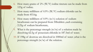 6. How many grams of 2% (W/V) iodine tincture can be made from
123g of iodine.
7. How many milliliters of 0.9% (W/V) sodium chloride can be
made from 453.6g.
8. How many milliliters of 0.9% (w/v) solution of sodium
bicarbonate can be prepared from 50btablets ,each containing
2.25g of sodium bicarbonate,
9. What is the percentage strength (w/w) of a solution made by
dissolving 62.5g of potassium chloride in 187.5ml of water.
10. If 198g of dextrose are dissolved in 1000ml of water ,what is the
percentage strength (w/w) of the solution.
 