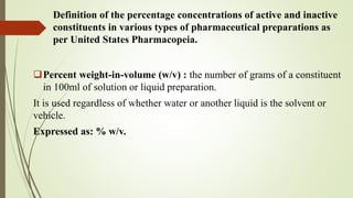 Definition of the percentage concentrations of active and inactive
constituents in various types of pharmaceutical preparations as
per United States Pharmacopeia.
Percent weight-in-volume (w/v) : the number of grams of a constituent
in 100ml of solution or liquid preparation.
It is used regardless of whether water or another liquid is the solvent or
vehicle.
Expressed as: % w/v.
 