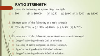 RATIO STRENGTH
1. Express the following as a percentage strength
(a)1:1500 (b) 1: 10 000 ( c) 1:250 (d) 1:400 (e) 1: 3300 (f) 1:4000
2. Express each of the following as a ratio strength
1. 0.125% (b) 2.5% (c ) 0.80% (d) 0.6% (e ) 1/3% ( f) 1/20%
3. Express each of the following concentrations as a ratio strength.
a) 2mg of active ingredient in 2ml of solution.
b) 0.275mg of active ingredient in 5ml of solution.
c) 2g of active ingredient in 250ml of solution.
d) 1mg of active ingredient in 0.5ml of solution.
 