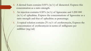 4. A dermal foam contains 0.01% (w/v) of dienestrol. Express this
concentration as a ratio strength.
5. An injection contains 0.50% (w/v) of lignocaine and 1:200 000
(w/v) of ephedrine. Express the concentrations of lignocaine as a
ratio strength and that of ephedrine as percentage.
6. A topical solution contains 2% w/v of erythromycin, Express the
concentration of erythromycin in terms of milligrams per
milliliter (mg/ml)
 
