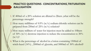 PRACTICE QUESTIONS- CONCENTRATIONS,TRITURATION
&ALLIGATION
1. If 400ml of a 20% solution are diluted to 2liters ,what will be the
percentage strength?
2. How many millilitres of 0.9% (w/v) sodium chloride solution can be
prepared from 250ml of 25% (w/v) solution?
3. How many milliters of water for injection must be added to 10liters
of 50% (w/v) dextrose injection to reduce the concentration to 30%
(w/v)?
4. What is the percentage of alcohol in a lotion containing 1500ml of
witch-hazel (14%) , 2000ml of glycerin, and 5000ml of 50% alcohol?
 