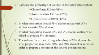 5. Calculate the percentage of alcohol in the below prescription:
Chloroform 50.0ml (88%)
Aromatic elixir 150.0ml (22%)
Hydrate elixir 300.0ml (40%)
6. In what proportion should 95% alcohol mixed with 30%
alcohol to make 70% alcohol.
7. In what proportion should 10% and 2% coal tar ointment be
mixed to prepare 5% ointment.
8. The solvent for extract of vegetable drug is 70% alcohol, In
what proportion may 95%, 60%, and 50% alcohol be mixed in
order to prepare a solvent of the desired concentrations.
 