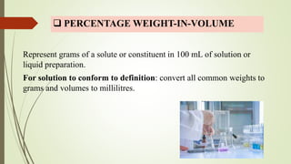  PERCENTAGE WEIGHT-IN-VOLUME
Represent grams of a solute or constituent in 100 mL of solution or
liquid preparation.
For solution to conform to definition: convert all common weights to
grams and volumes to millilitres.
 
