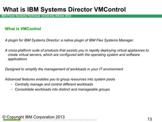 What is IBM Systems Director VMControl
What is VMControl
A plugin for IBM Systems Director; a native plugin of IBM Flex Systems Manager.
A cross-platform suite of products that assists you in rapidly deploying virtual appliances to
create virtual servers, which are configured with the operating system and software
applications
Designed to simplify the management of workloads in your IT environment
Advanced features enables you to group resources into system pools
– Centrally manage and control different workloads
– Consolidate workloads into distinct and manageable groups

 