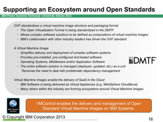 IBM Cloud is built around Open Standards
OVF standardizes a virtual machine image structure and packaging format
– The Open Virtualization Format is being standardized in the DMTF.
– Allows complex software solutions to be defined as compositions of virtual machine images.
– IBM’s collaboration with other industry leaders has driven the OVF standard.
A Virtual Machine Image:
– Simplifies delivery and deployment of complex software systems
– Provides pre-installed, pre-configured and tested software
– Operating Systems, Middleware and/or Application Software
– The entire software solution is managed (deployed, updated, etc.) as a unit
Removes the need to deal with problematic dependency management
Virtual Machine Images enable the delivery of SaaS in the Cloud
– IBM Software is being delivered as Virtual Appliances (e.g. WebSphere CloudBurst)
– Many others within the industry are forming ecosystems around Virtual Machine Images

VMControl enables the delivery and management of Open
Standard Virtual Machine Images on IBM Systems.

 