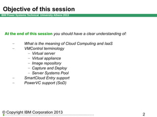 Objective of this session

At the end of this session you should have a clear understanding of:
–
–

–
–

What is the meaning of Cloud Computing and IaaS
VMControl terminology
– Virtual server
– Virtual appliance
– Image repository
– Capture and Deploy
– Server Systems Pool
SmartCloud Entry support
PowerVC support (SoD)

 