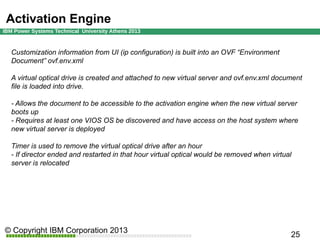 Activation Engine
Customization information from UI (ip configuration) is built into an OVF “Environment
Document” ovf.env.xml
A virtual optical drive is created and attached to new virtual server and ovf.env.xml document
file is loaded into drive.
- Allows the document to be accessible to the activation engine when the new virtual server
boots up
- Requires at least one VIOS OS be discovered and have access on the host system where
new virtual server is deployed
Timer is used to remove the virtual optical drive after an hour
- If director ended and restarted in that hour virtual optical would be removed when virtual
server is relocated

 