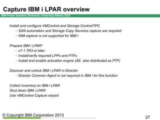 Capture IBM i LPAR overview
Install and configure VMControl and Storage Control/TPC
– SAN automation and Storage Copy Services capture are required
– NIM capture is not supported for IBM I
Prepare IBM i LPAR*
– v7.1 TR3 or later
– Install/verify required LPPs and PTFs
– Install and enable activation engine (AE, also distributed as PTF)
Discover and unlock IBM i LPAR in Director
– Director Common Agent is not required in IBM i for this function
Collect inventory on IBM i LPAR
Shut down IBM i LPAR
Use VMControl Capture wizard

 