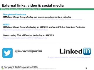 External links, video & social media
ThoughtsonCloud.com
IBM SmartCloud Entry: deploy two working environments in minutes
http://thoughtsoncloud.com/index.php/2013/03/ibm-smartcloud-entry-deploy-two-working-environments-in-minutes/

VIDEO
IBM SmartCloud Entry: deploying an IBM i 7.1 and an AIX 7.1 in less than 7 minutes
http://www.youtube.com/watch?v=cwGmOIRtcss
Howto: using FSM VMControl to deploy an IBM i 7.1
http://www.youtube.com/watch?v=fQApzKuFjaw

@lucacomparini
http://www.linkedin.com/in/lucacomparini

 
