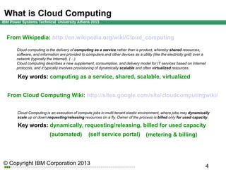 What is Cloud Computing
From Wikipedia: http://en.wikipedia.org/wiki/Cloud_computing
Cloud computing is the delivery of computing as a service rather than a product, whereby shared resources,
software, and information are provided to computers and other devices as a utility (like the electricity grid) over a
network (typically the Internet). (…)
Cloud computing describes a new supplement, consumption, and delivery model for IT services based on Internet
protocols, and it typically involves provisioning of dynamically scalable and often virtualized resources.

Key words: computing as a service, shared, scalable, virtualized
From Cloud Computing Wiki: http://sites.google.com/site/cloudcomputingwiki/
Cloud Computing is an execution of compute jobs in multi-tenant elastic environment, where jobs may dynamically
scale up or down requesting/releasing resources on a fly. Owner of the process is billed only for used capacity.

Key words: dynamically, requesting/releasing, billed for used capacity
(automated)

(self service portal)

(metering & billing)

 