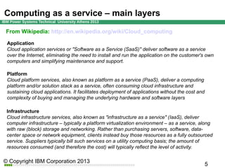 Computing as a service – main layers
From Wikipedia: http://en.wikipedia.org/wiki/Cloud_computing
Application
Cloud application services or "Software as a Service (SaaS)" deliver software as a service
over the Internet, eliminating the need to install and run the application on the customer's own
computers and simplifying maintenance and support.
Platform
Cloud platform services, also known as platform as a service (PaaS), deliver a computing
platform and/or solution stack as a service, often consuming cloud infrastructure and
sustaining cloud applications. It facilitates deployment of applications without the cost and
complexity of buying and managing the underlying hardware and software layers
Infrastructure
Cloud infrastructure services, also known as "infrastructure as a service" (IaaS), deliver
computer infrastructure – typically a platform virtualization environment – as a service, along
with raw (block) storage and networking. Rather than purchasing servers, software, datacenter space or network equipment, clients instead buy those resources as a fully outsourced
service. Suppliers typically bill such services on a utility computing basis; the amount of
resources consumed (and therefore the cost) will typically reflect the level of activity.

 