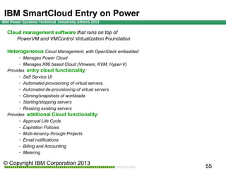 IBM SmartCloud Entry on Power
Cloud management software that runs on top of
PowerVM and VMControl Virtualization Foundation
Heterogeneous Cloud Management, with OpenStack embedded
Manages Power Cloud
– Manages X86 based Cloud (Vmware, KVM, Hyper-V)
Provides entry cloud functionality:
– Self Service UI
– Automated provisioning of virtual servers.
– Automated de-provisioning of virtual servers
– Cloning/snapshots of workloads
– Starting/stopping servers
– Resizing existing servers
Provides additional Cloud functionality:
– Approval Life Cycle
– Expiration Policies
– Multi-tenancy through Projects
– Email notifications
– Billing and Accounting
– Metering
–

 