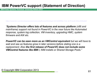 IBM PowerVC support (Statement of Direction)

https://www.ibm.com/developerworks/community/forums/html/topic?id=8d06f56a-7c0c-4c76-ba48-5b2e3508adb4

“Systems Director offers lots of features and across platform (x86 and
mainframe) support not found in PowerVC in the near future like Automated
response, system log collection, VM inventory, upgrading HMC, system
firmware and AIX etc.
PowerVC can be seen more as an VMControl equivalent but we will have to
wait and see as features grow in later versions before stating one is a
replacement. Also the first release of PowerVC does not include some
VMControl features like IBM i, NIM installs or Shared Storage Pools.”

 