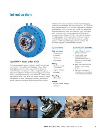 3EATON Radial Piston Motor Catalog E-MOPI-CC002-E February 2016
Introduction
Hydre-MAC™ Radial piston motor
Direct drive variable speed machines benefit dramatically
from Eaton’s new radial piston hydraulic motor. Class
leading torque density decreases machine structural
element costs, and reduces machine footprint. Superior
mechanical efficiency further reduces energy consumption
across a 2000:1 speed ratio while delivering full torque to
the machine shaft. Over 90% stall torque efficiency allows
the designer to avoid over-sizing the motor, and lowers
overall maximum pressure requirements of the system.
Applications
Pulp and paper
•	 Pulp washers
•	 Digesters
•	 De-barkers
•	 Conveyors
Mining
•	 Bucket wheel
reclaimers
•	 Apron feeders
•	 Breakers
Recycling
•	 Shredders
Marine
•	 Cutter wheel dredges
•	 Winches
Features and benefits
•	 High Efficiency lowers
operating costs
•	 Replaceable wear
surfaces lowers
maintenance costs by
extending maintenance
intervals
•	 Very low pressure drop
delivers more output
torque
•	 Symmetrical design
reduces uneven loading
to increase operating life
The low inertia design features enable instant stopping
and reversing for highly dynamic applications and prevents
torque spikes which could damage the machine elements
and bearings. Shaft mounted and torque arm restrained
features lowers coupling and mounting costs associated
with extremely high torque applications. Multiple port
configurations and locations offer the machine designer
myriad solutions for the ultimate in flexibility. Integral
multi-disc brake, torque arm kits and speed encoder
options further expand the possibilities enabling the
machine designer constraint free solutions.
 