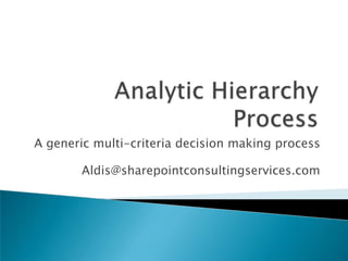 Analytic Hierarchy Process A generic multi-criteria decision making process Aldis@sharepointconsultingservices.com 