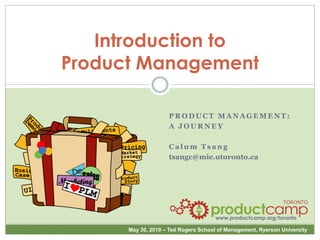 Introduction to
Product Management

                    PRODUCT MANAGEMENT:
                    A JOURNEY

                    Calum Tsang
                    tsangc@mie.utoronto.ca




                                      www.productcamp.org/toronto

      May 30, 2010 – Ted Rogers School of Management, Ryerson University
 