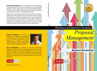 PROPOSALS & COMPETITIVE TENDERING
Proposal
Management
PART 2
Richard Brookfield
Proposal Management is a practical guide to the competitive
tendering process from receipt of the Request for Proposal (RFP)
through to contract award. This is an intensive period during which
contractors must prepare high-quality and competitive proposals
to maximize their chances of winning new business.
Topics covered include the Proposals function and the sequence of
activities from RFP package review and finalization of win strategy,
through proposal planning and preparation, reviews and approvals,
to the negotiation phase leading to contract award. Background
information and explanatory text are combined with practical
examples and templates enabling readers to select and apply
relevant principles and models within their own organizations.
Richard Brookfield has 30 years of
experience in international engineering
and construction. He is now the Principal
at Acuity Business Consulting Ltd, an
independent UK consultancy providing a
range of strategy, business development
and commercial management services.
www.acuity-business.com
ABC SmartGuides are written for business professionals
engaged in strategic, sales and commercial roles connected with
company direction and business development. They are aimed
primarily at projects and services organizations where competitive
tendering is key to growth and survival. The principles will also
apply to manufacturing companies competing for new business in
B2B sectors.
PROPOSALMANAGEMENTABCSmartGuides
 