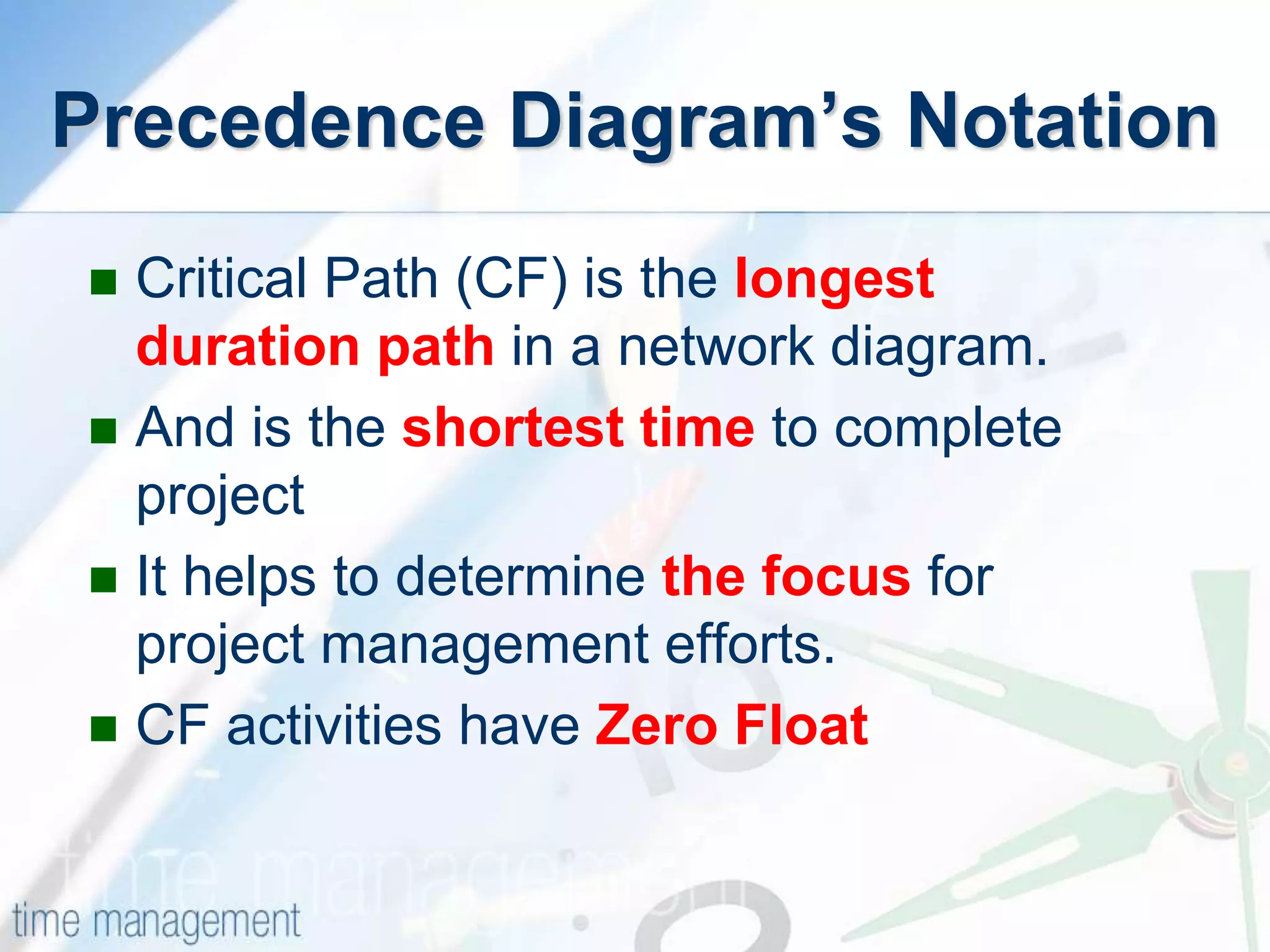  Critical Path (CF) is the longest
duration path in a network diagram.
 And is the shortest time to complete
project
 It helps to determine the focus for
project management efforts.
 CF activities have Zero Float
Precedence Diagram’s Notation
 