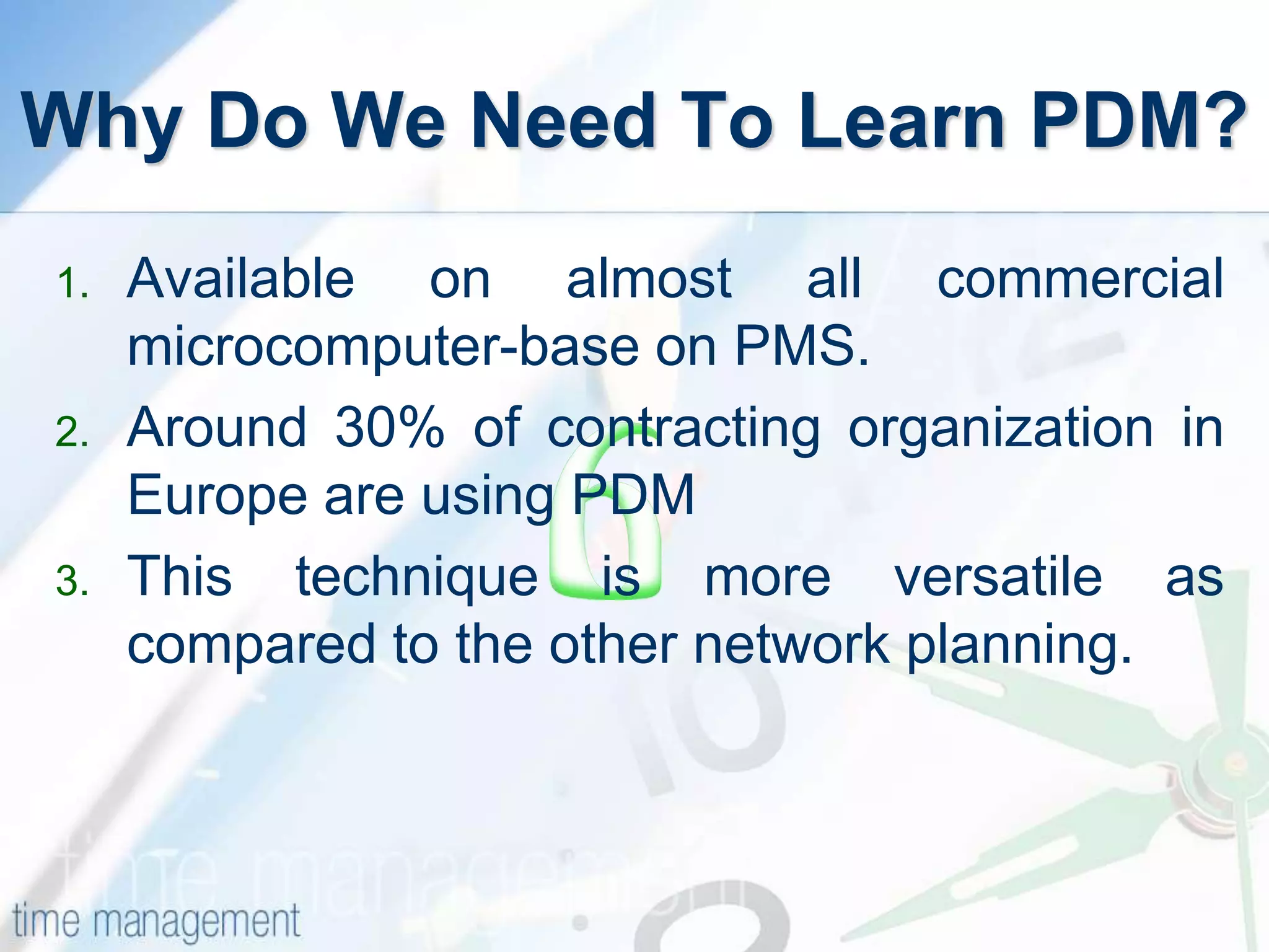 Why Do We Need To Learn PDM?
1. Available on almost all commercial
microcomputer-base on PMS.
2. Around 30% of contracting organization in
Europe are using PDM
3. This technique is more versatile as
compared to the other network planning.
 
