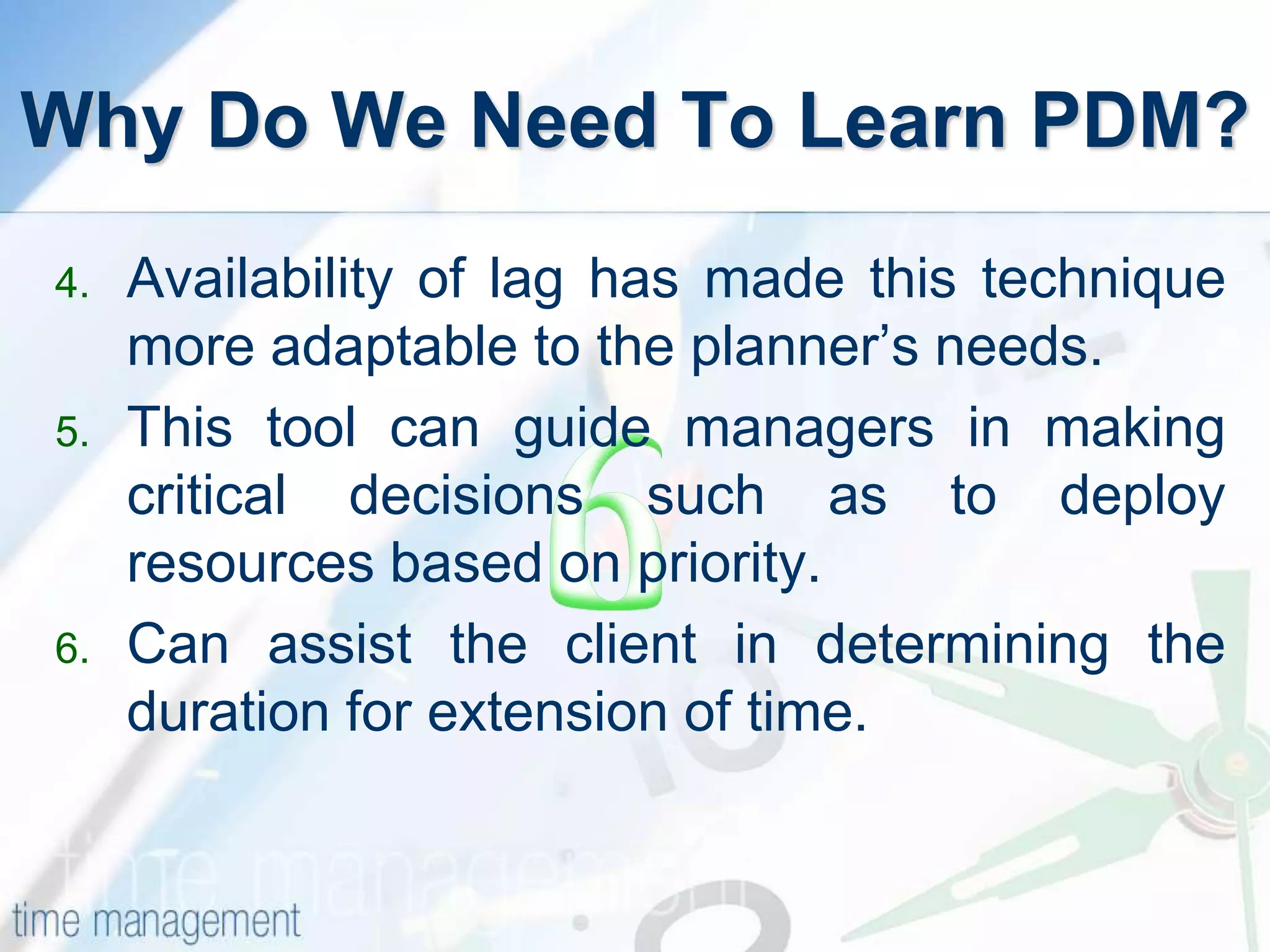 Why Do We Need To Learn PDM?
4. Availability of lag has made this technique
more adaptable to the planner’s needs.
5. This tool can guide managers in making
critical decisions such as to deploy
resources based on priority.
6. Can assist the client in determining the
duration for extension of time.
 