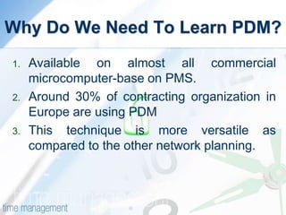 Why Do We Need To Learn PDM?
1. Available on almost all commercial
microcomputer-base on PMS.
2. Around 30% of contracting organization in
Europe are using PDM
3. This technique is more versatile as
compared to the other network planning.
 