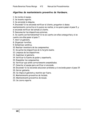 Paola Berenice Flores Monge 4°E Manual de Procedimientos
10
Algoritmo de mantenimiento preventivo de Hardware.
1. Se recibe el equipo.
2. Se levanta reporte.
3. Se enciende la máquina.
4. Enciende? Si no enciende notificar al cliente, preguntar si desea
mantenimiento correctivo si lo quiere se realiza, si no quiere pasar al paso 5, y
si enciende notificar del estado al cliente.
5. Desconectar los dispositivos externos.
6. Se cuenta con herramientas? Si no se cuenta con ellas conseguirlas y si se
cuenta con ellas pasar al paso 7.
7. Abrir el gabinete.
8. Organizar tornillos.
9. Estabilizar estática.
10. Realizar inventario de los componentes.
11. Se quitan los dispositivos de la tarjeta madre.
12. Limpieza de los dispositivos.
13. Sopletear el gabinete.
14. Verificar la fuente de poder y sopetearla.
15. Ensamblar los componentes.
16. Verificar que estén correctamente ensamblados.
17. Conectar el equipo para verificar si enciende.
18. Enciende? Si no enciende solucionar problema y si enciende pasar al paso 19
19. Cerrar gabinete.
20. Se limpia el gabinete y monitor por fuera.
21. Mantenimiento preventivo de teclado.
22. Mantenimiento preventivo de mouse.
23. Se cierra reporte
 
