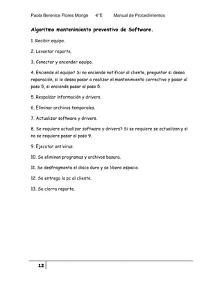 Paola Berenice Flores Monge 4°E Manual de Procedimientos
12
Algoritmo mantenimiento preventivo de Software.
1. Recibir equipo.
2. Levantar reporte.
3. Conectar y encender equipo.
4. Enciende el equipo? Si no enciende notificar al cliente, preguntar si desea
reparación, si lo desea pasar a realizar el mantenimiento correctivo y pasar al
paso 5, si enciende pasar al paso 5.
5. Respaldar información y drivers.
6. Eliminar archivos temporales.
7. Actualizar software y drivers.
8. Se requiere actualizar software y drivers? Si se requiere se actualizan y si
no se requiere pasar al paso 9.
9. Ejecutar antivirus.
10. Se eliminan programas y archivos basura.
11. Se desfragmenta el disco duro y se libera espacio.
12. Se entrega la pc al cliente.
13. Se cierra reporte.
 